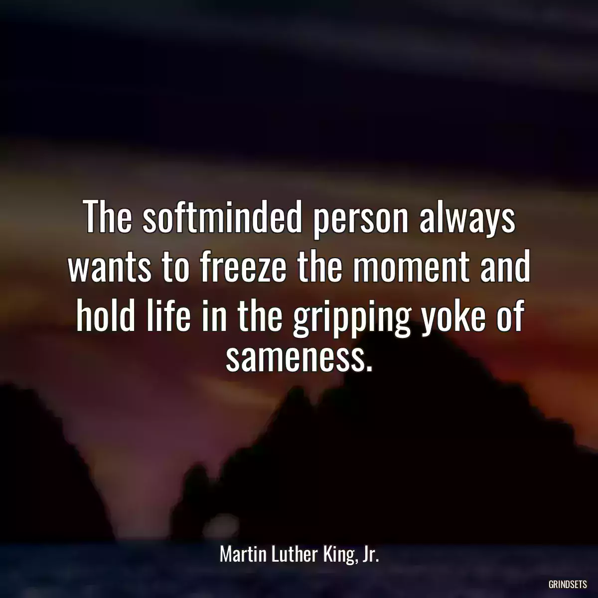 The softminded person always wants to freeze the moment and hold life in the gripping yoke of sameness.