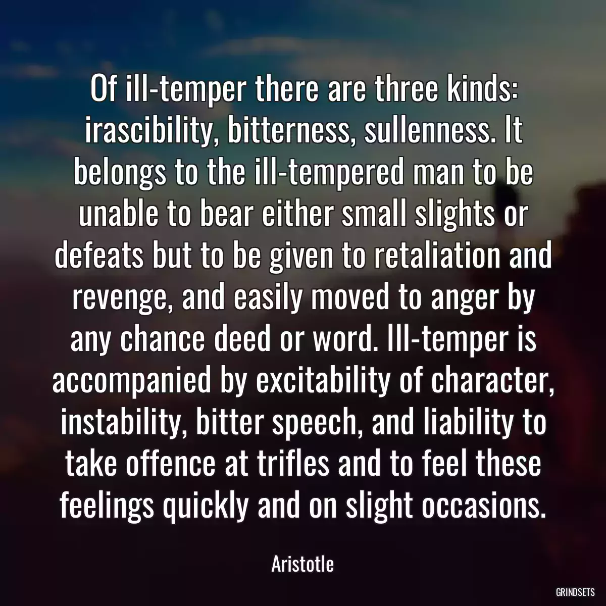 Of ill-temper there are three kinds: irascibility, bitterness, sullenness. It belongs to the ill-tempered man to be unable to bear either small slights or defeats but to be given to retaliation and revenge, and easily moved to anger by any chance deed or word. Ill-temper is accompanied by excitability of character, instability, bitter speech, and liability to take offence at trifles and to feel these feelings quickly and on slight occasions.