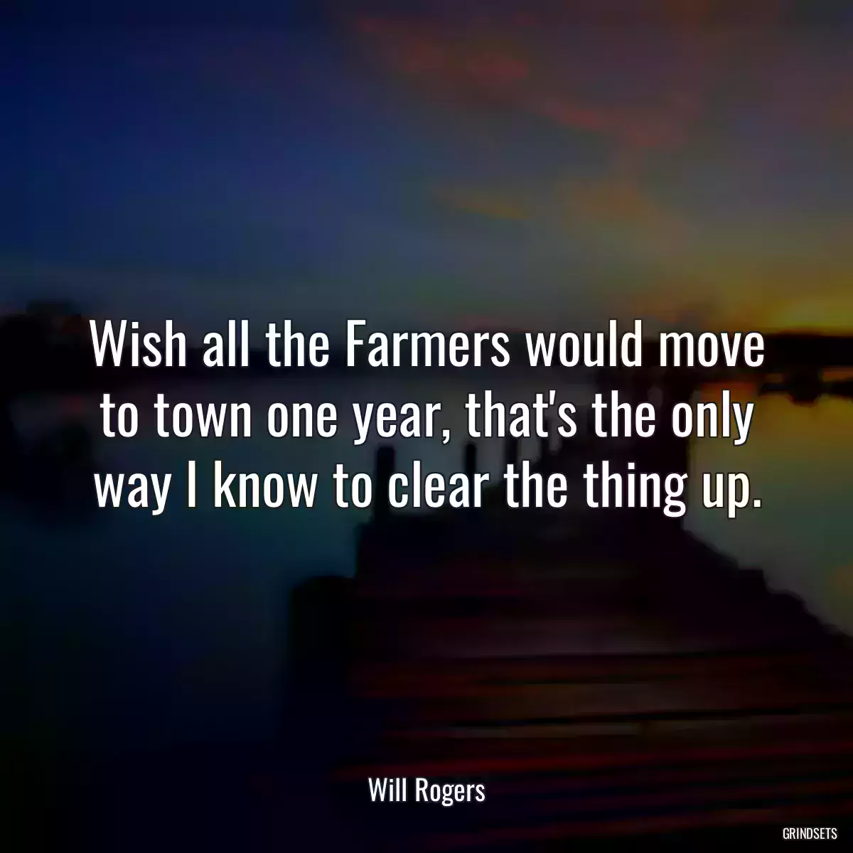 Wish all the Farmers would move to town one year, that\'s the only way I know to clear the thing up.