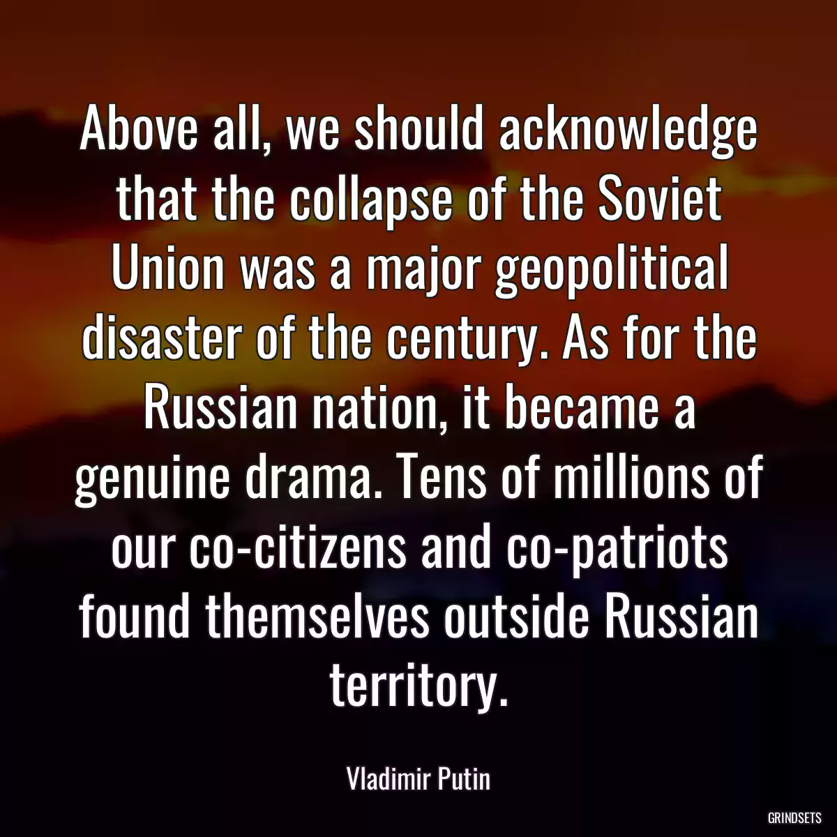 Above all, we should acknowledge that the collapse of the Soviet Union was a major geopolitical disaster of the century. As for the Russian nation, it became a genuine drama. Tens of millions of our co-citizens and co-patriots found themselves outside Russian territory.