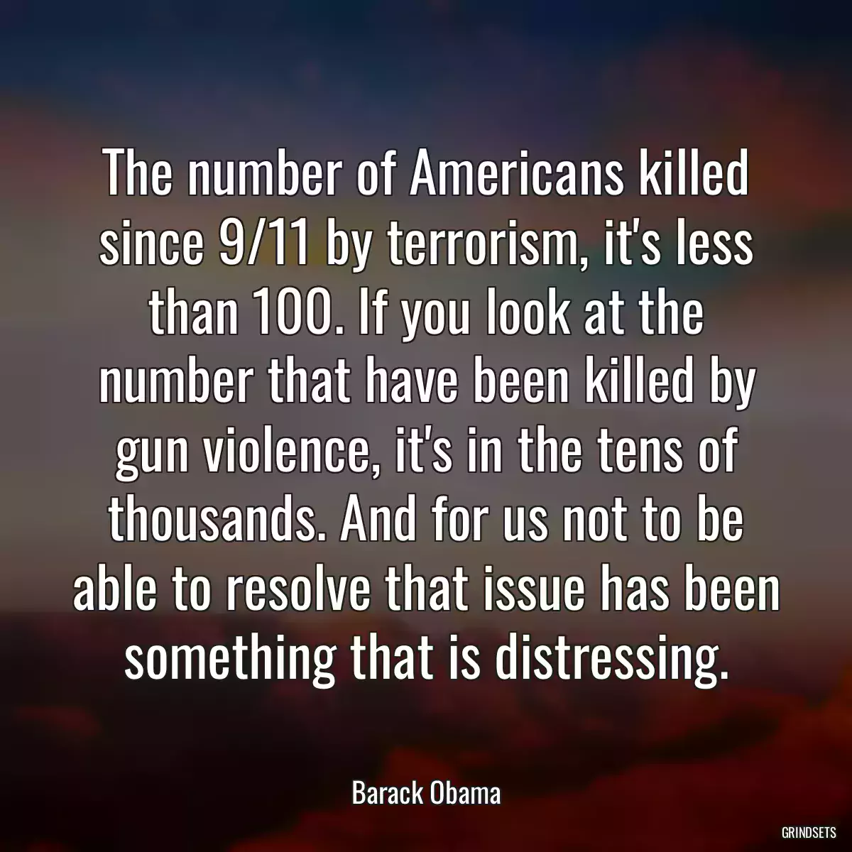 The number of Americans killed since 9/11 by terrorism, it\'s less than 100. If you look at the number that have been killed by gun violence, it\'s in the tens of thousands. And for us not to be able to resolve that issue has been something that is distressing.