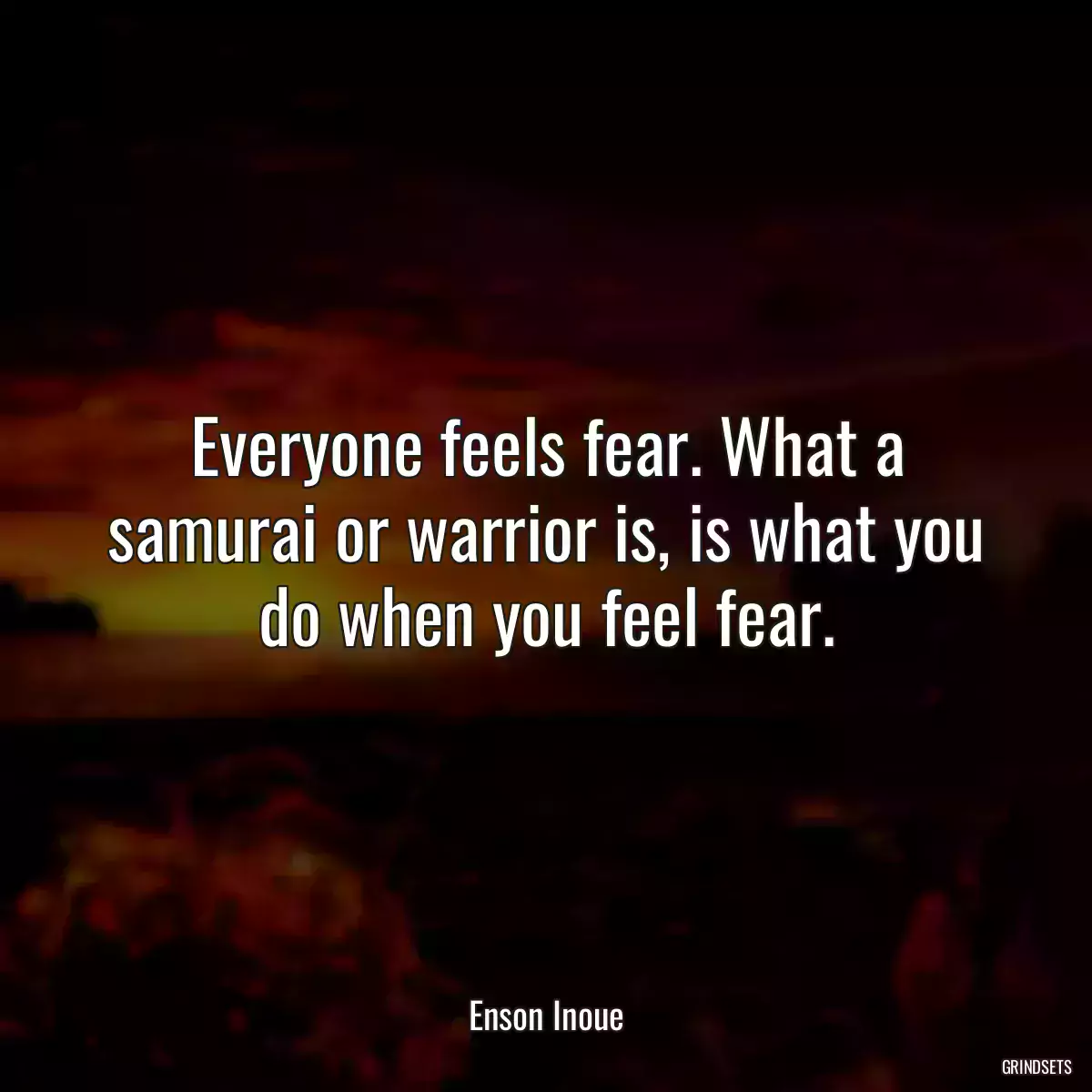 Everyone feels fear. What a samurai or warrior is, is what you do when you feel fear.