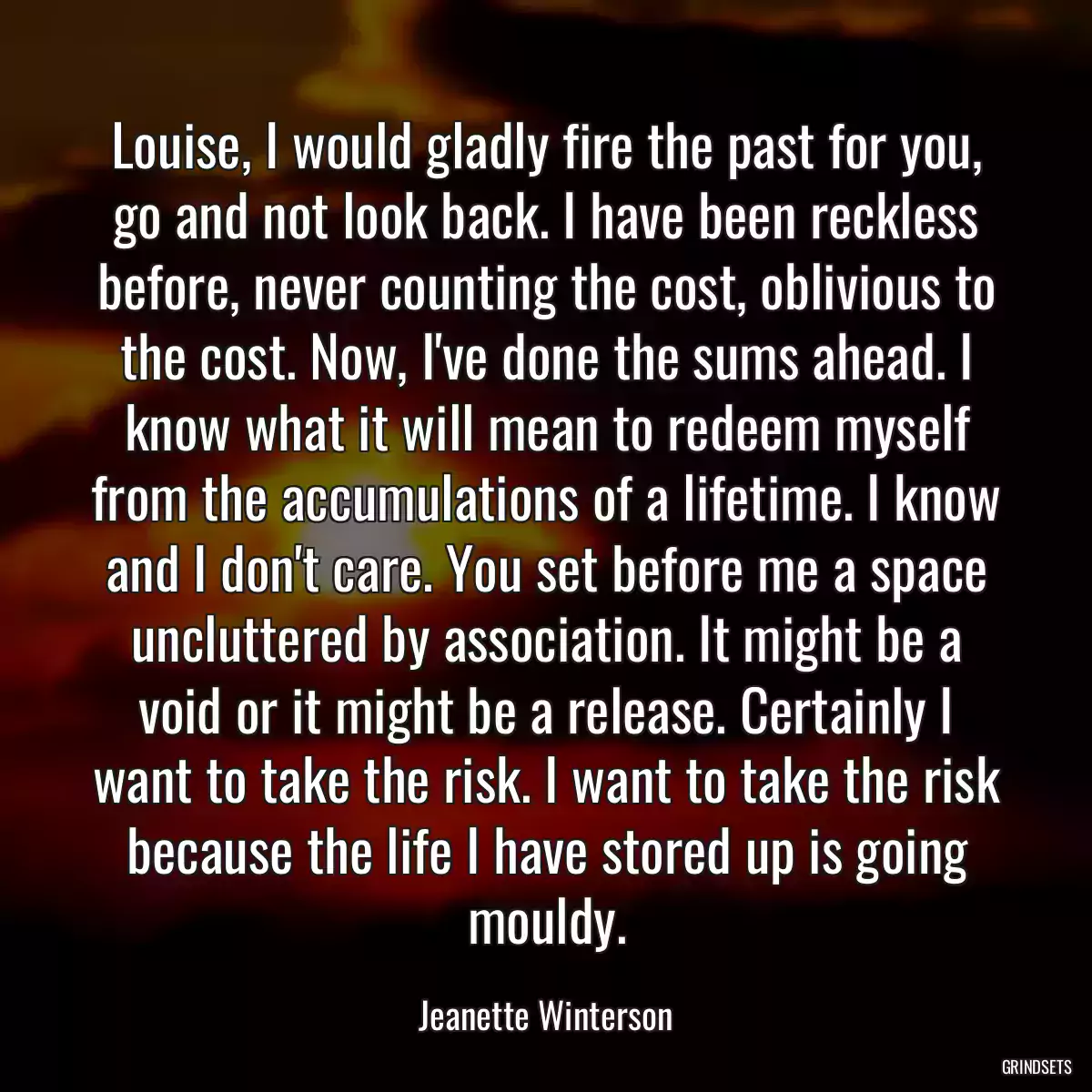 Louise, I would gladly fire the past for you, go and not look back. I have been reckless before, never counting the cost, oblivious to the cost. Now, I\'ve done the sums ahead. I know what it will mean to redeem myself from the accumulations of a lifetime. I know and I don\'t care. You set before me a space uncluttered by association. It might be a void or it might be a release. Certainly I want to take the risk. I want to take the risk because the life I have stored up is going mouldy.