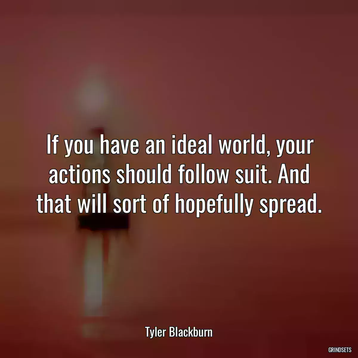 If you have an ideal world, your actions should follow suit. And that will sort of hopefully spread.