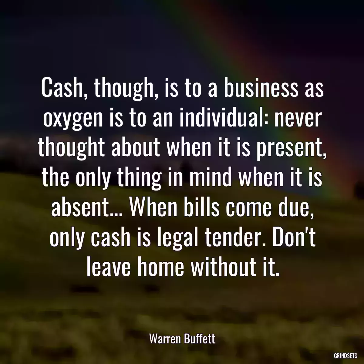 Cash, though, is to a business as oxygen is to an individual: never thought about when it is present, the only thing in mind when it is absent... When bills come due, only cash is legal tender. Don\'t leave home without it.