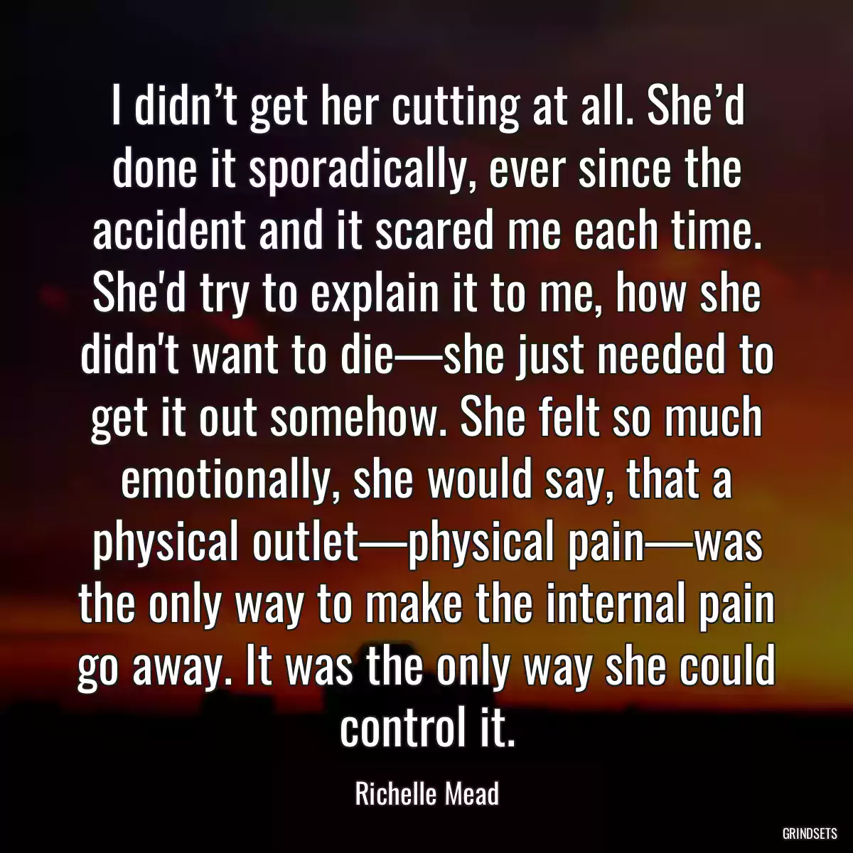 I didn’t get her cutting at all. She’d done it sporadically, ever since the accident and it scared me each time. She\'d try to explain it to me, how she didn\'t want to die—she just needed to get it out somehow. She felt so much emotionally, she would say, that a physical outlet—physical pain—was the only way to make the internal pain go away. It was the only way she could control it.