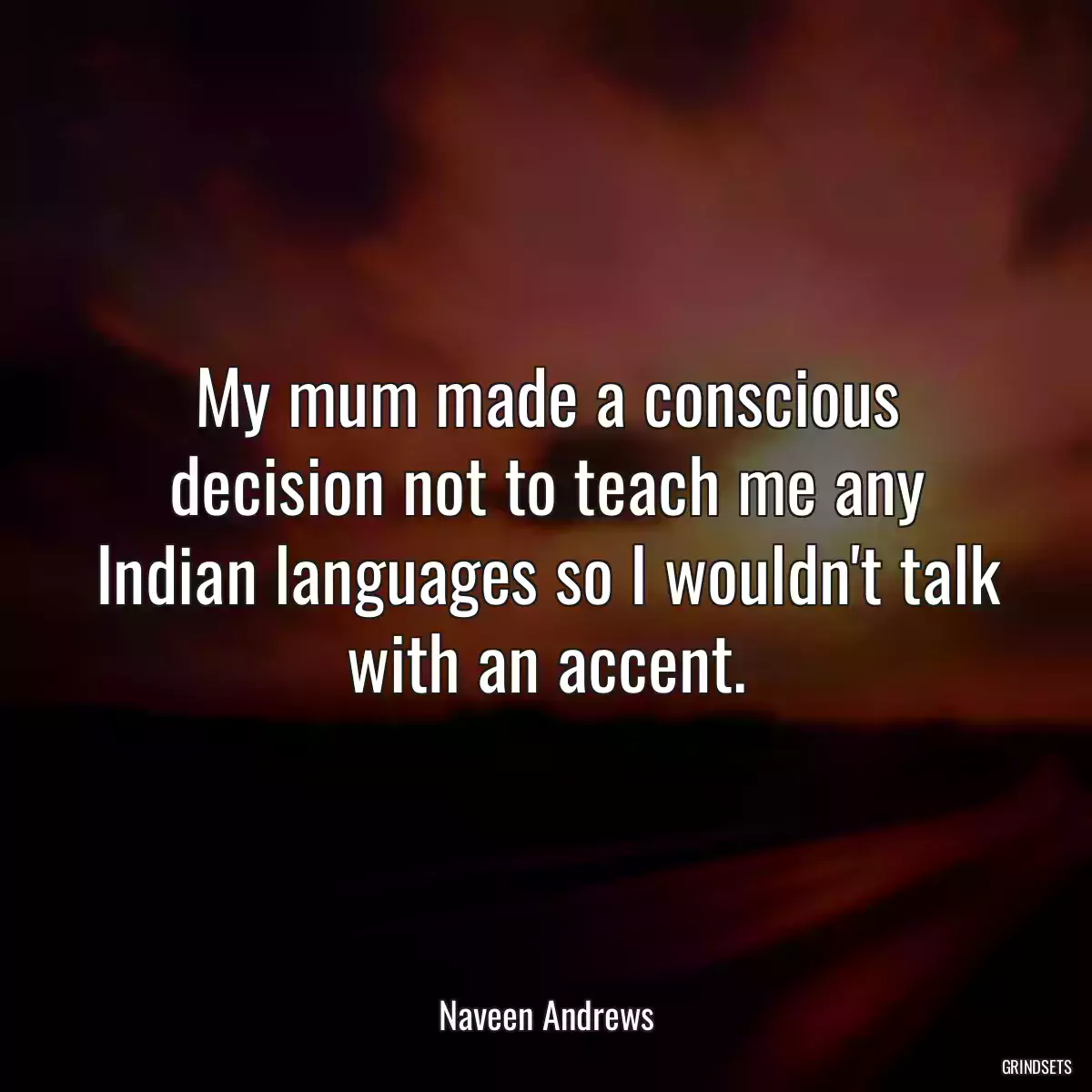 My mum made a conscious decision not to teach me any Indian languages so I wouldn\'t talk with an accent.