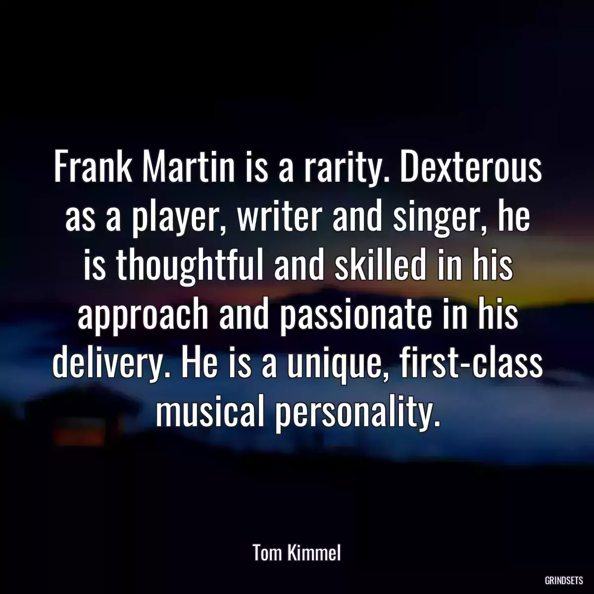 Frank Martin is a rarity. Dexterous as a player, writer and singer, he is thoughtful and skilled in his approach and passionate in his delivery. He is a unique, first-class musical personality.