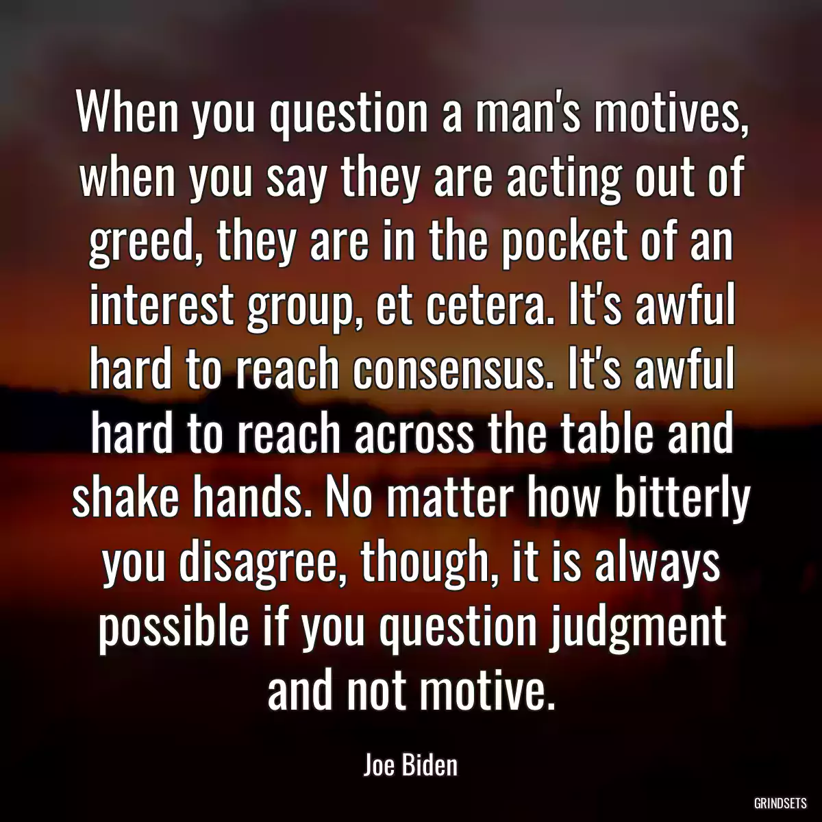 When you question a man\'s motives, when you say they are acting out of greed, they are in the pocket of an interest group, et cetera. It\'s awful hard to reach consensus. It\'s awful hard to reach across the table and shake hands. No matter how bitterly you disagree, though, it is always possible if you question judgment and not motive.