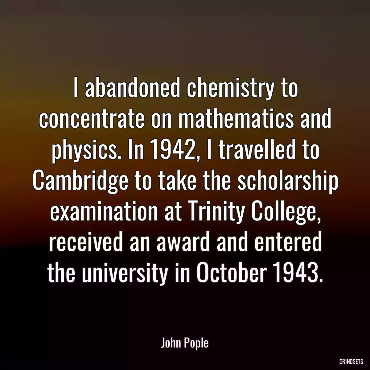 I abandoned chemistry to concentrate on mathematics and physics. In 1942, I travelled to Cambridge to take the scholarship examination at Trinity College, received an award and entered the university in October 1943.