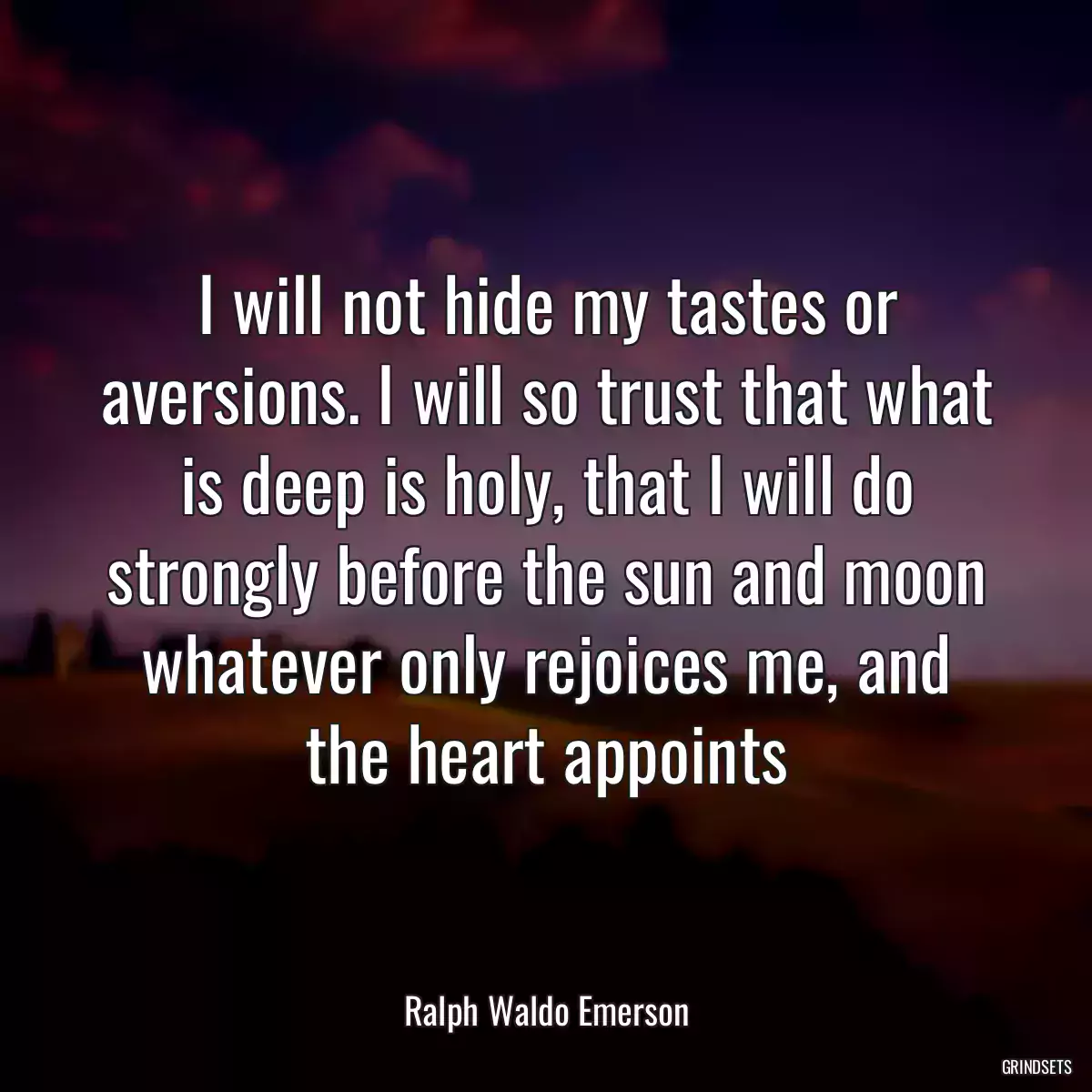 I will not hide my tastes or aversions. I will so trust that what is deep is holy, that I will do strongly before the sun and moon whatever only rejoices me, and the heart appoints