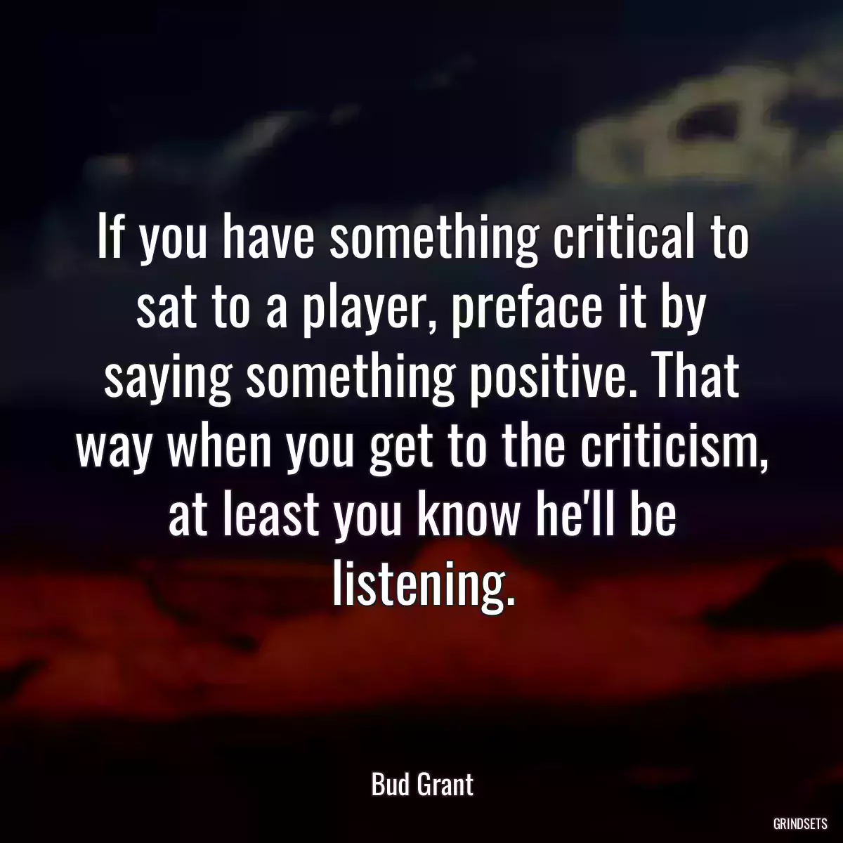 If you have something critical to sat to a player, preface it by saying something positive. That way when you get to the criticism, at least you know he\'ll be listening.