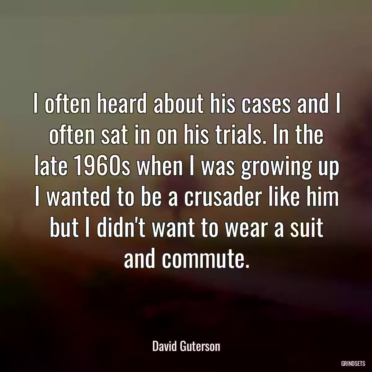 I often heard about his cases and I often sat in on his trials. In the late 1960s when I was growing up I wanted to be a crusader like him but I didn\'t want to wear a suit and commute.