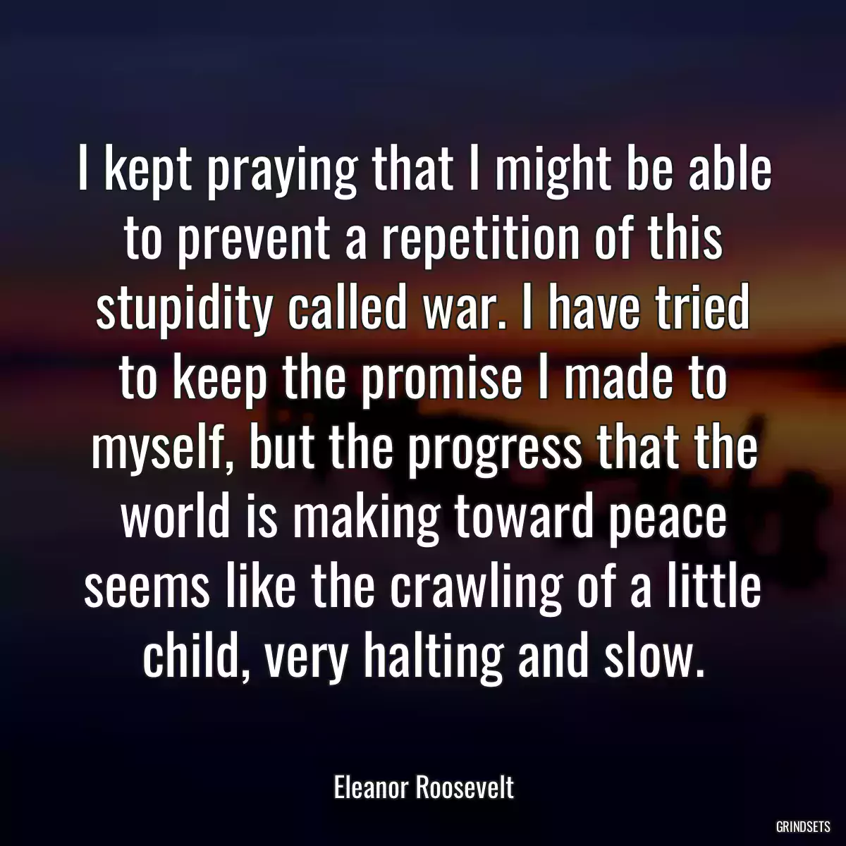 I kept praying that I might be able to prevent a repetition of this stupidity called war. I have tried to keep the promise I made to myself, but the progress that the world is making toward peace seems like the crawling of a little child, very halting and slow.