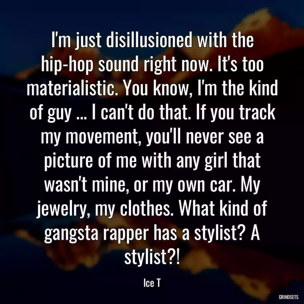 I\'m just disillusioned with the hip-hop sound right now. It\'s too materialistic. You know, I\'m the kind of guy ... I can\'t do that. If you track my movement, you\'ll never see a picture of me with any girl that wasn\'t mine, or my own car. My jewelry, my clothes. What kind of gangsta rapper has a stylist? A stylist?!