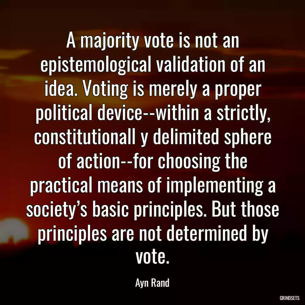 A majority vote is not an epistemological validation of an idea. Voting is merely a proper political device--within a strictly, constitutionall y delimited sphere of action--for choosing the practical means of implementing a society’s basic principles. But those principles are not determined by vote.