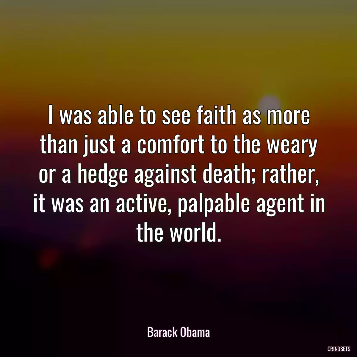 I was able to see faith as more than just a comfort to the weary or a hedge against death; rather, it was an active, palpable agent in the world.