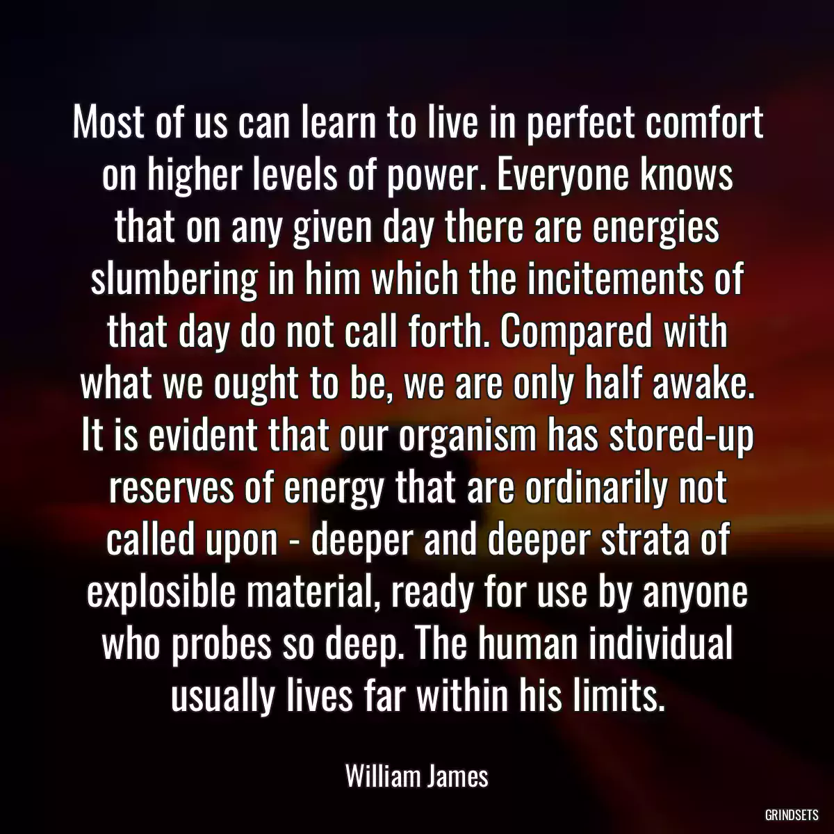 Most of us can learn to live in perfect comfort on higher levels of power. Everyone knows that on any given day there are energies slumbering in him which the incitements of that day do not call forth. Compared with what we ought to be, we are only half awake. It is evident that our organism has stored-up reserves of energy that are ordinarily not called upon - deeper and deeper strata of explosible material, ready for use by anyone who probes so deep. The human individual usually lives far within his limits.