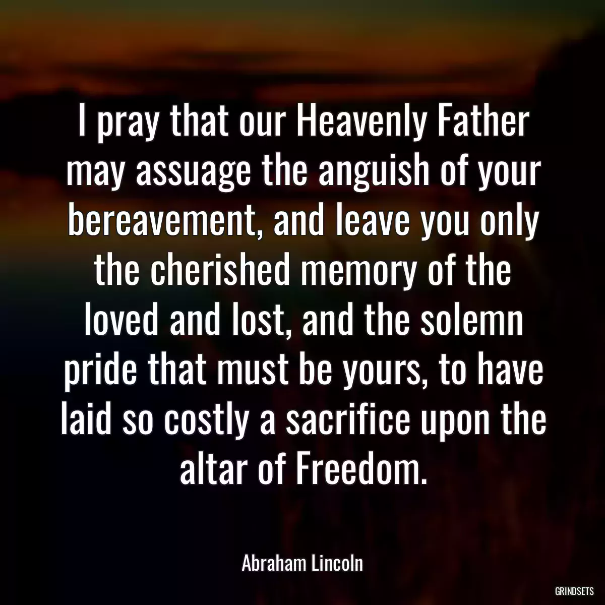 I pray that our Heavenly Father may assuage the anguish of your bereavement, and leave you only the cherished memory of the loved and lost, and the solemn pride that must be yours, to have laid so costly a sacrifice upon the altar of Freedom.