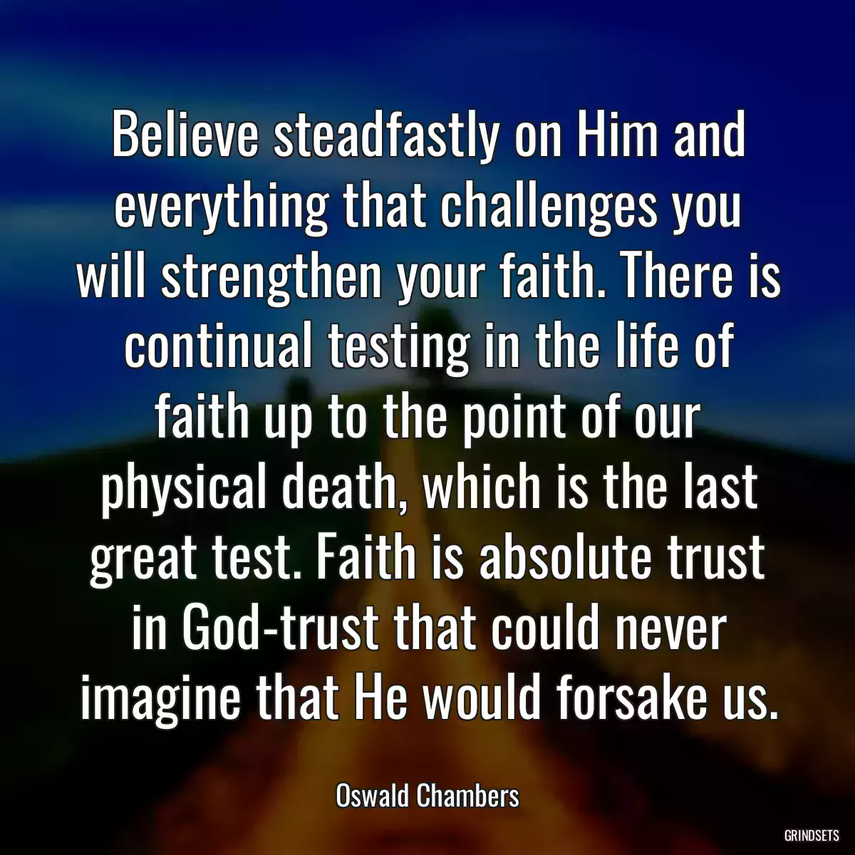 Believe steadfastly on Him and everything that challenges you will strengthen your faith. There is continual testing in the life of faith up to the point of our physical death, which is the last great test. Faith is absolute trust in God-trust that could never imagine that He would forsake us.