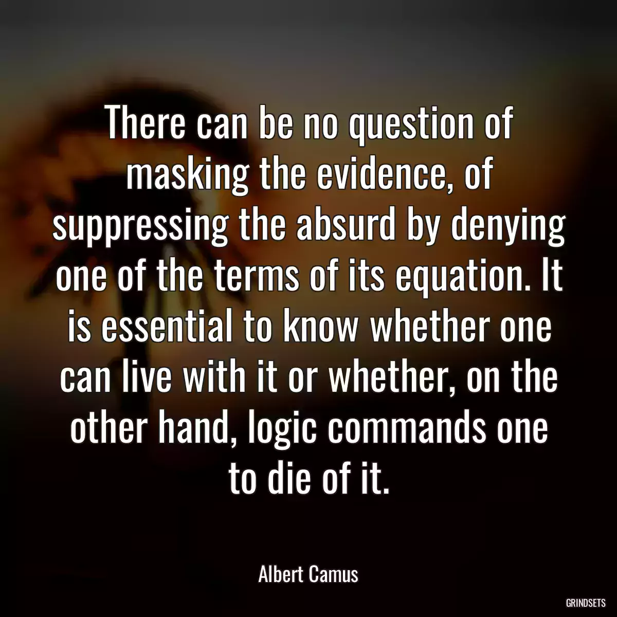 There can be no question of masking the evidence, of suppressing the absurd by denying one of the terms of its equation. It is essential to know whether one can live with it or whether, on the other hand, logic commands one to die of it.