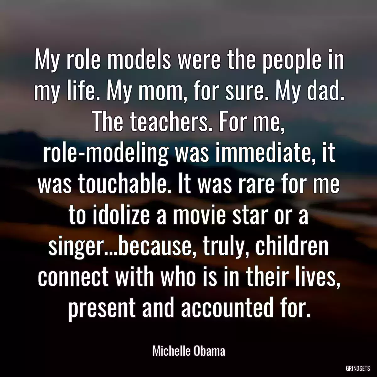 My role models were the people in my life. My mom, for sure. My dad. The teachers. For me, role-modeling was immediate, it was touchable. It was rare for me to idolize a movie star or a singer...because, truly, children connect with who is in their lives, present and accounted for.