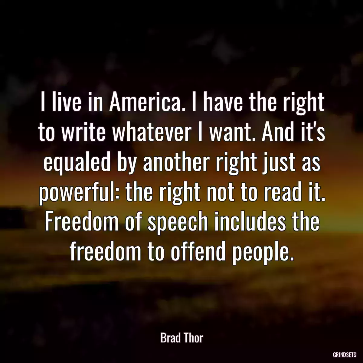 I live in America. I have the right to write whatever I want. And it\'s equaled by another right just as powerful: the right not to read it. Freedom of speech includes the freedom to offend people.