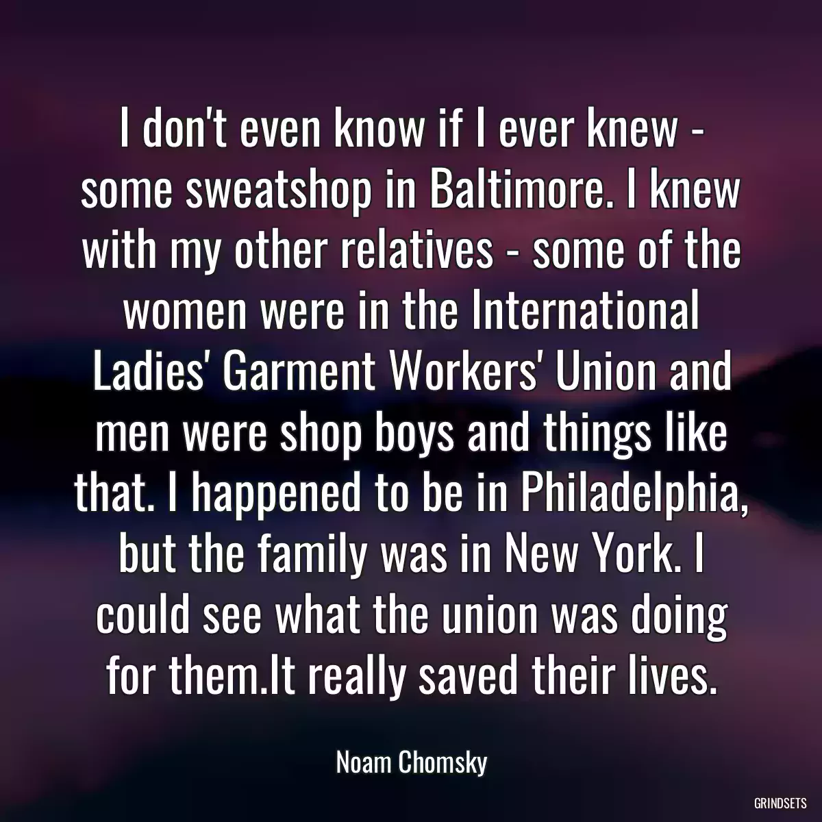 I don\'t even know if I ever knew - some sweatshop in Baltimore. I knew with my other relatives - some of the women were in the International Ladies\' Garment Workers\' Union and men were shop boys and things like that. I happened to be in Philadelphia, but the family was in New York. I could see what the union was doing for them.It really saved their lives.