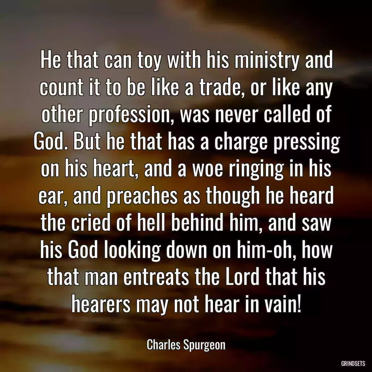 He that can toy with his ministry and count it to be like a trade, or like any other profession, was never called of God. But he that has a charge pressing on his heart, and a woe ringing in his ear, and preaches as though he heard the cried of hell behind him, and saw his God looking down on him-oh, how that man entreats the Lord that his hearers may not hear in vain!