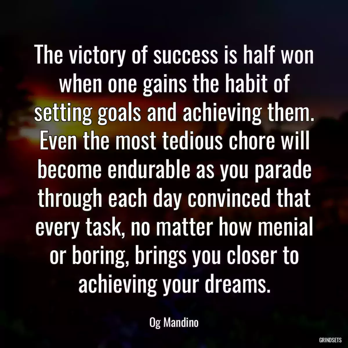 The victory of success is half won when one gains the habit of setting goals and achieving them. Even the most tedious chore will become endurable as you parade through each day convinced that every task, no matter how menial or boring, brings you closer to achieving your dreams.