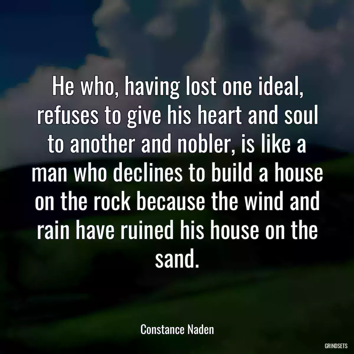 He who, having lost one ideal, refuses to give his heart and soul to another and nobler, is like a man who declines to build a house on the rock because the wind and rain have ruined his house on the sand.