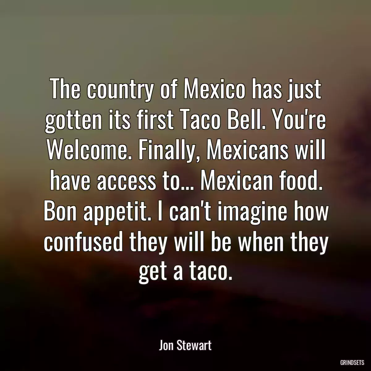 The country of Mexico has just gotten its first Taco Bell. You\'re Welcome. Finally, Mexicans will have access to... Mexican food. Bon appetit. I can\'t imagine how confused they will be when they get a taco.