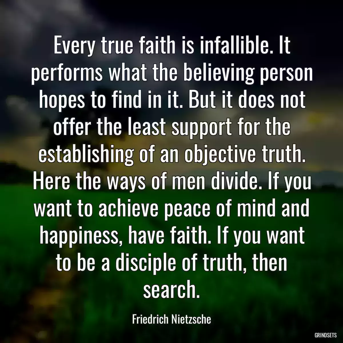 Every true faith is infallible. It performs what the believing person hopes to find in it. But it does not offer the least support for the establishing of an objective truth. Here the ways of men divide. If you want to achieve peace of mind and happiness, have faith. If you want to be a disciple of truth, then search.