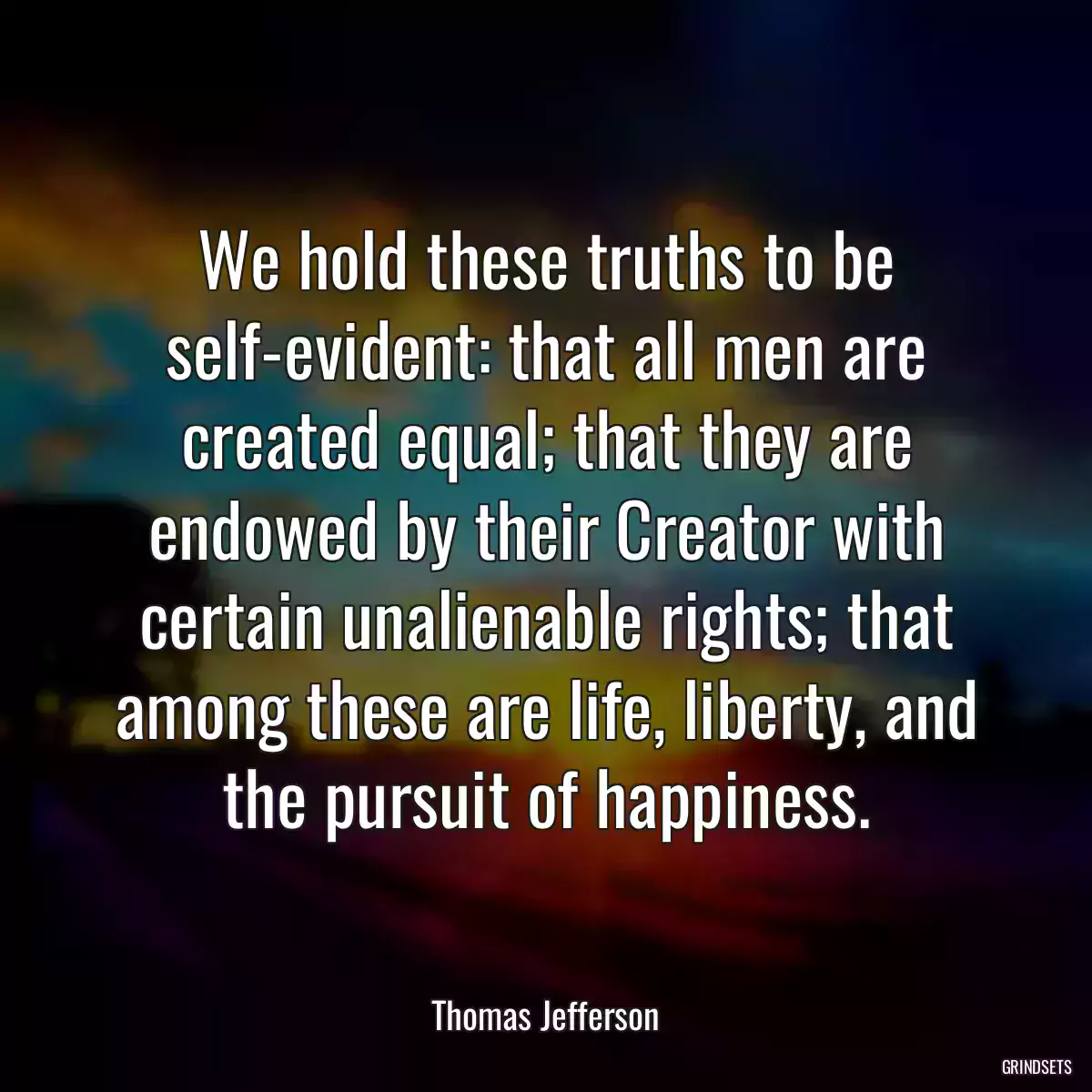 We hold these truths to be self-evident: that all men are created equal; that they are endowed by their Creator with certain unalienable rights; that among these are life, liberty, and the pursuit of happiness.