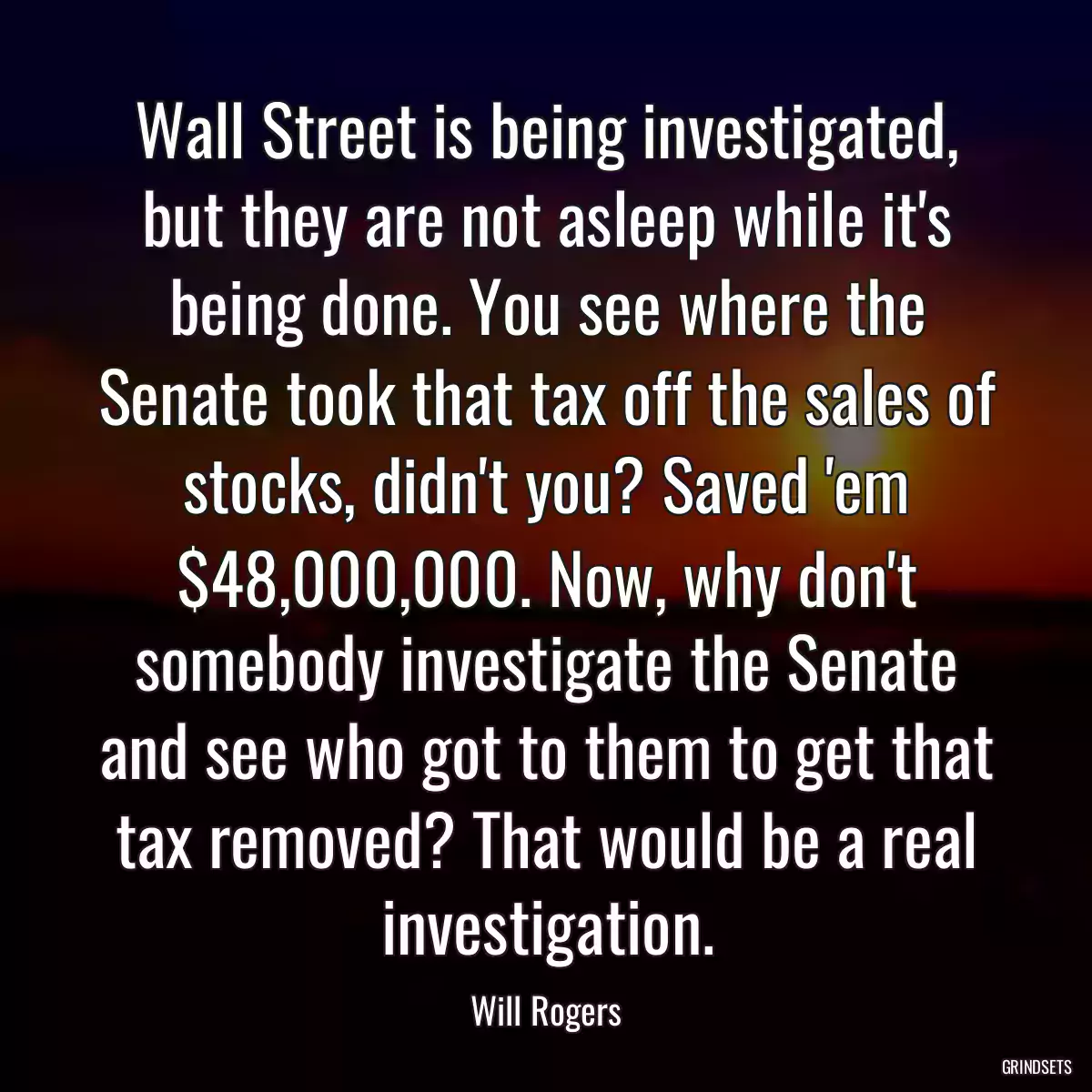 Wall Street is being investigated, but they are not asleep while it\'s being done. You see where the Senate took that tax off the sales of stocks, didn\'t you? Saved \'em $48,000,000. Now, why don\'t somebody investigate the Senate and see who got to them to get that tax removed? That would be a real investigation.