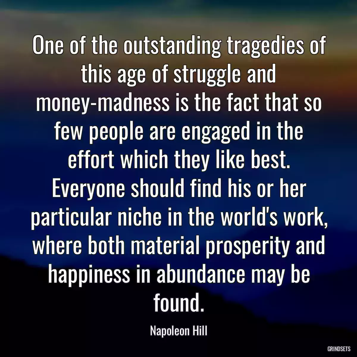 One of the outstanding tragedies of this age of struggle and money-madness is the fact that so few people are engaged in the effort which they like best. Everyone should find his or her particular niche in the world\'s work, where both material prosperity and happiness in abundance may be found.