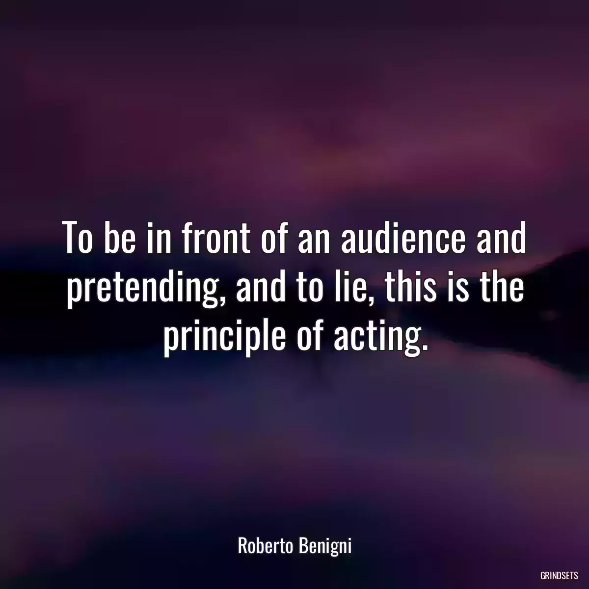 To be in front of an audience and pretending, and to lie, this is the principle of acting.