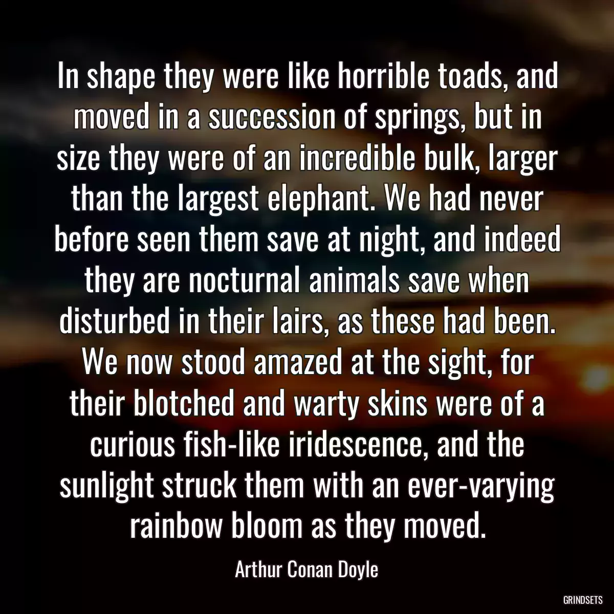 In shape they were like horrible toads, and moved in a succession of springs, but in size they were of an incredible bulk, larger than the largest elephant. We had never before seen them save at night, and indeed they are nocturnal animals save when disturbed in their lairs, as these had been. We now stood amazed at the sight, for their blotched and warty skins were of a curious fish-like iridescence, and the sunlight struck them with an ever-varying rainbow bloom as they moved.