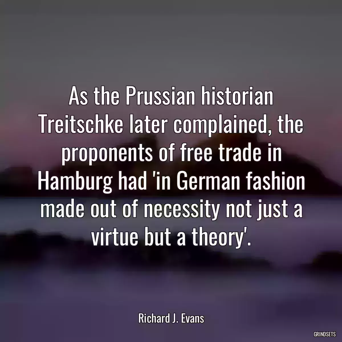 As the Prussian historian Treitschke later complained, the proponents of free trade in Hamburg had \'in German fashion made out of necessity not just a virtue but a theory\'.