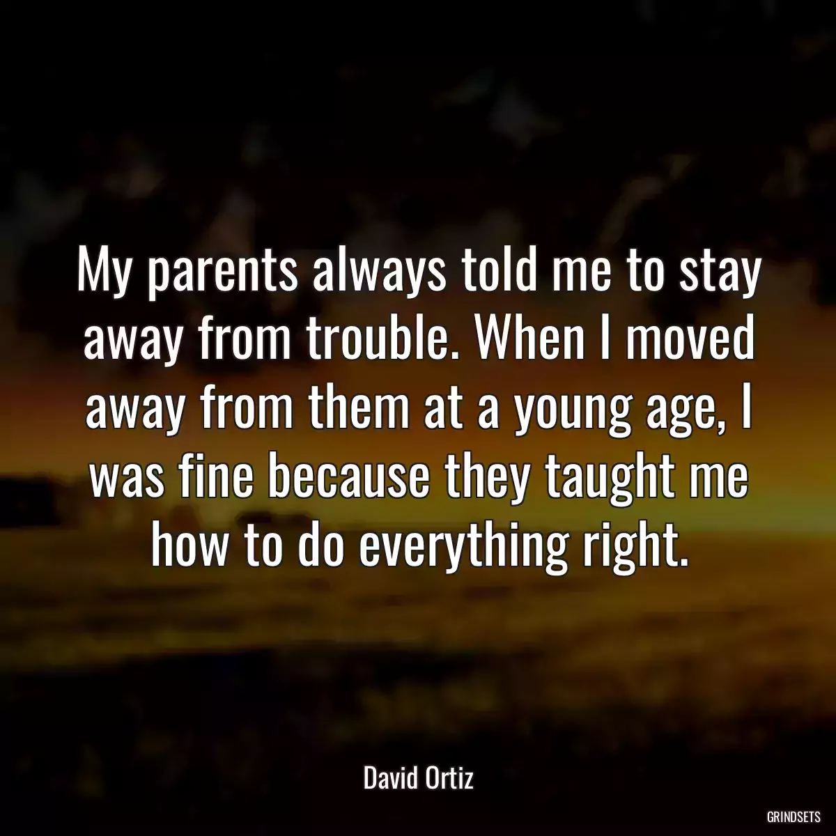 My parents always told me to stay away from trouble. When I moved away from them at a young age, I was fine because they taught me how to do everything right.