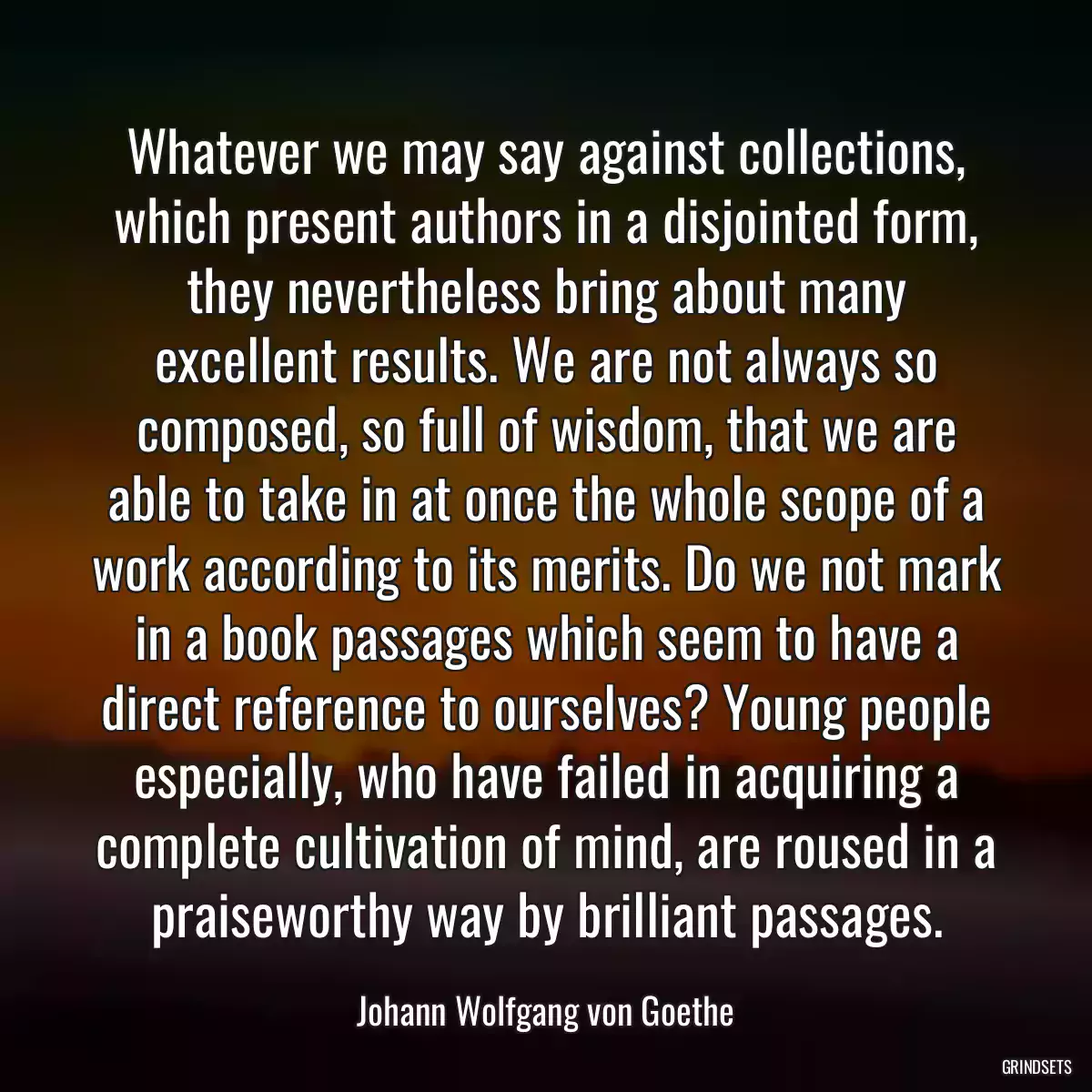 Whatever we may say against collections, which present authors in a disjointed form, they nevertheless bring about many excellent results. We are not always so composed, so full of wisdom, that we are able to take in at once the whole scope of a work according to its merits. Do we not mark in a book passages which seem to have a direct reference to ourselves? Young people especially, who have failed in acquiring a complete cultivation of mind, are roused in a praiseworthy way by brilliant passages.