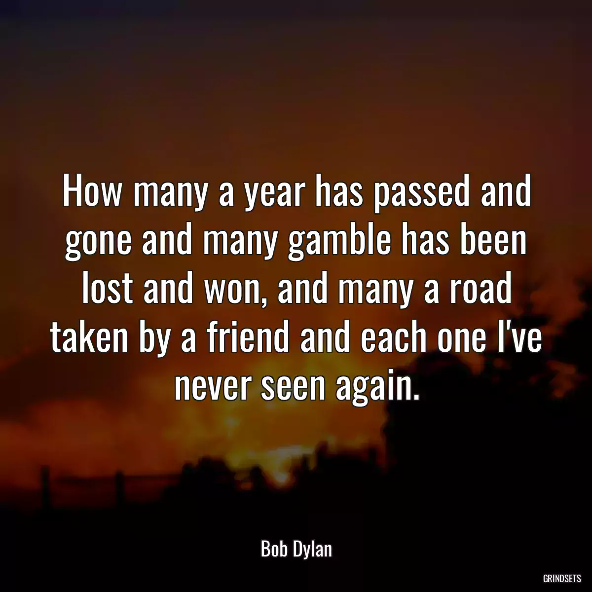 How many a year has passed and gone and many gamble has been lost and won, and many a road taken by a friend and each one I\'ve never seen again.