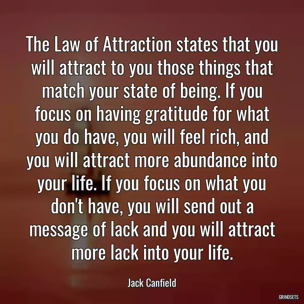 The Law of Attraction states that you will attract to you those things that match your state of being. If you focus on having gratitude for what you do have, you will feel rich, and you will attract more abundance into your life. If you focus on what you don\'t have, you will send out a message of lack and you will attract more lack into your life.