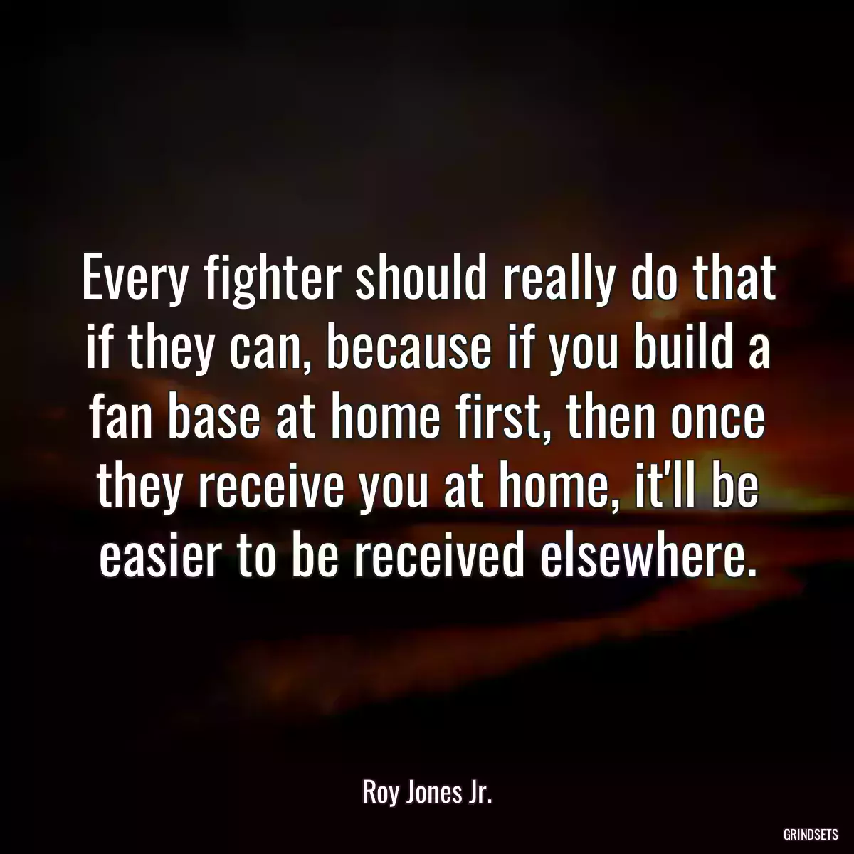 Every fighter should really do that if they can, because if you build a fan base at home first, then once they receive you at home, it\'ll be easier to be received elsewhere.