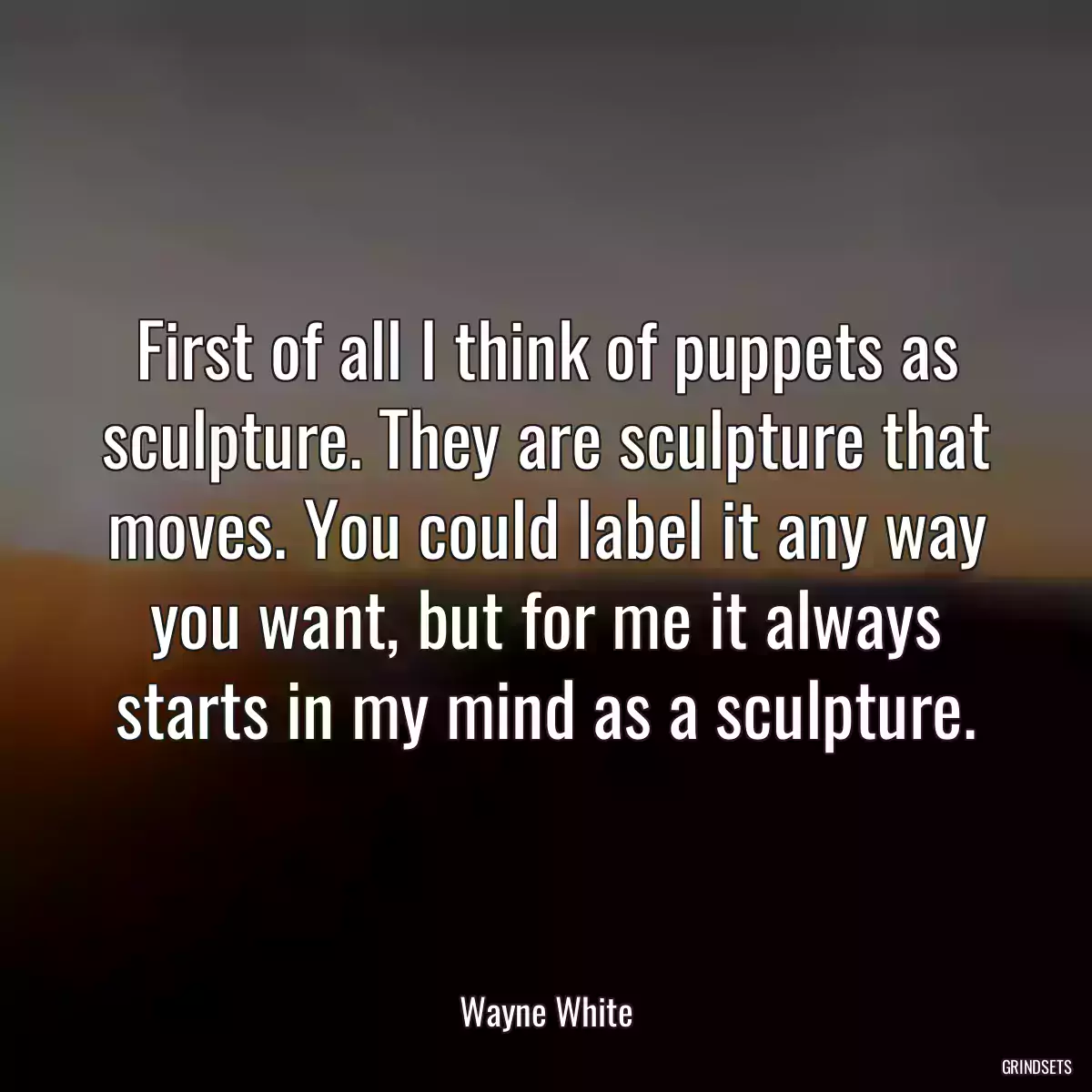 First of all I think of puppets as sculpture. They are sculpture that moves. You could label it any way you want, but for me it always starts in my mind as a sculpture.