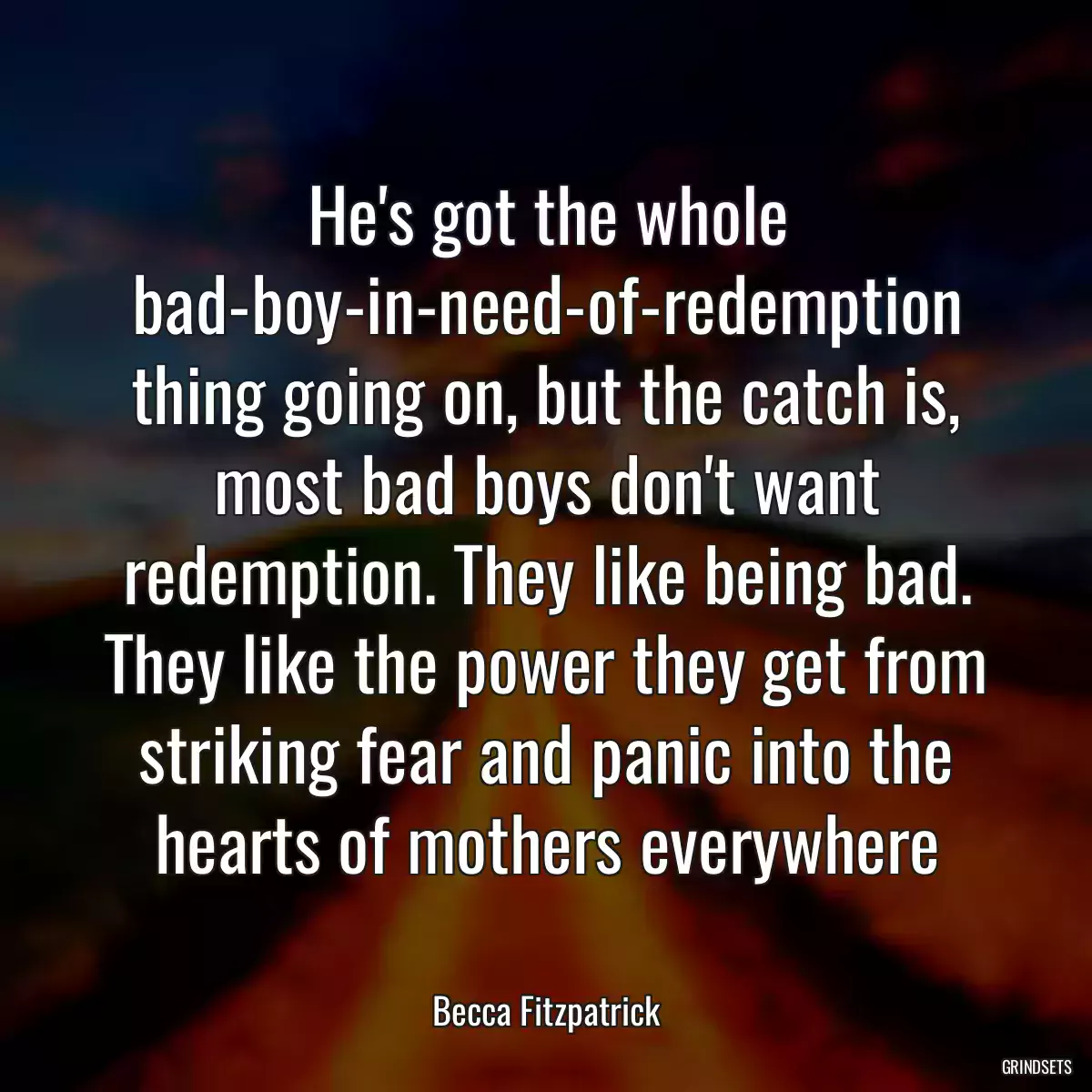 He\'s got the whole bad-boy-in-need-of-redemption thing going on, but the catch is, most bad boys don\'t want redemption. They like being bad. They like the power they get from striking fear and panic into the hearts of mothers everywhere