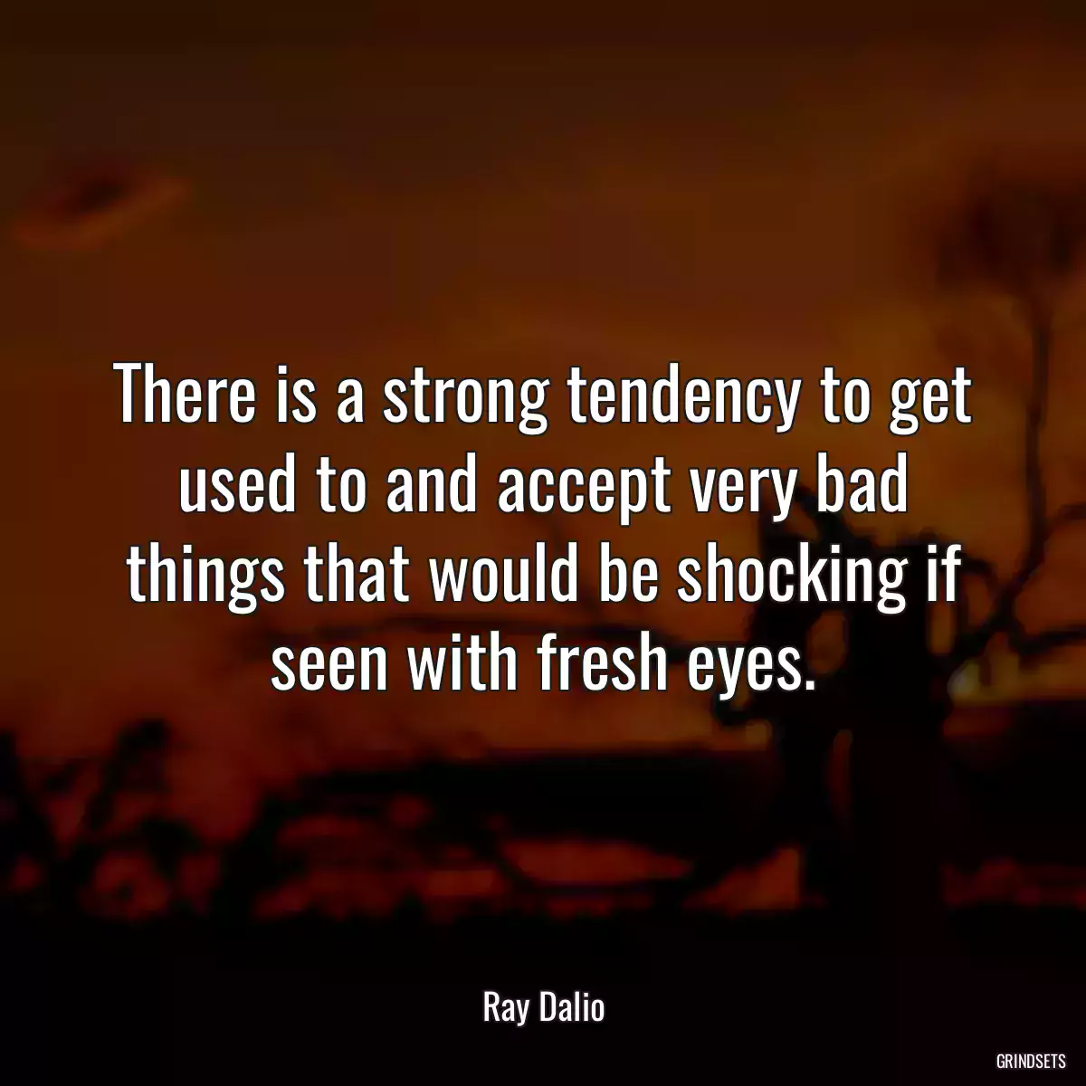 There is a strong tendency to get used to and accept very bad things that would be shocking if seen with fresh eyes.