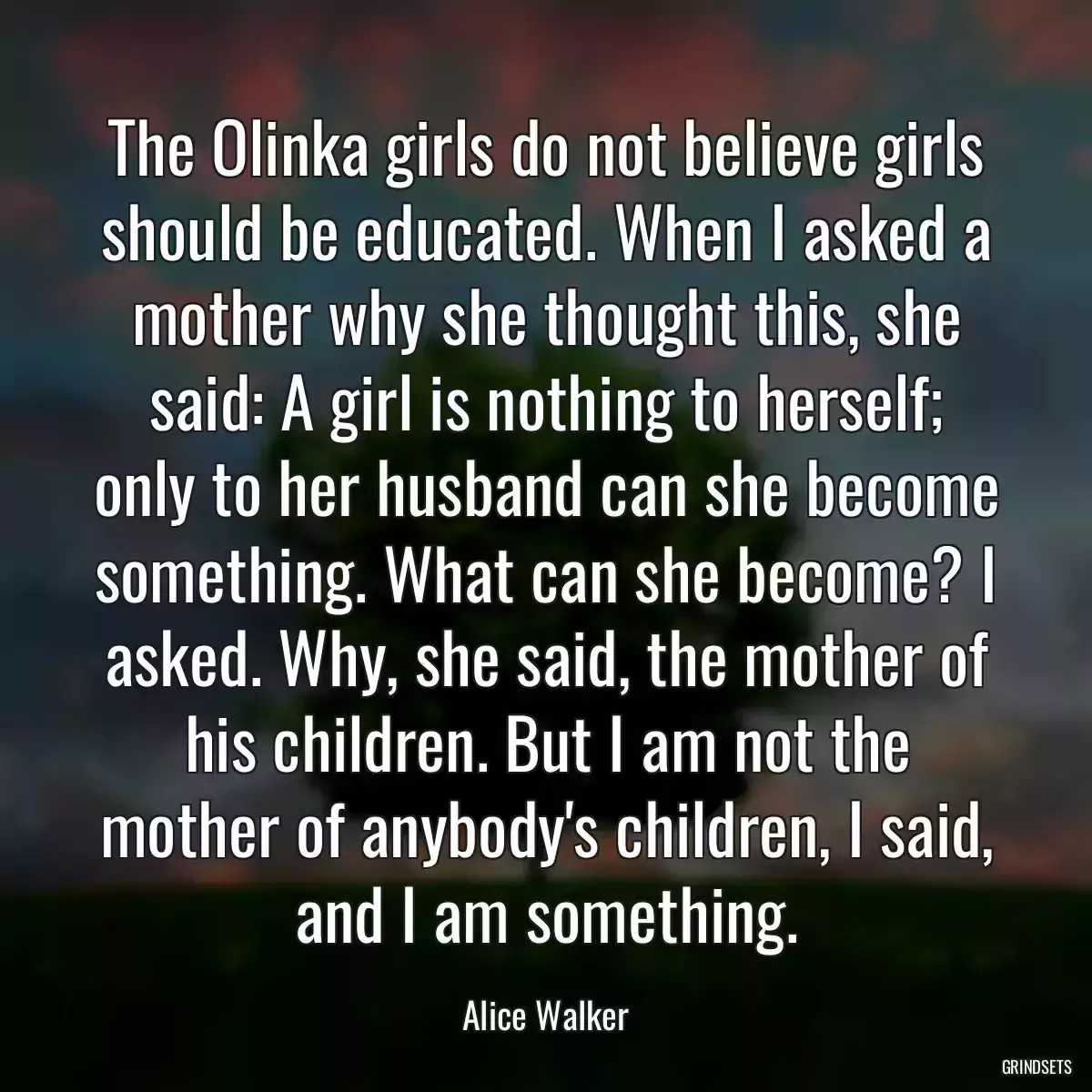 The Olinka girls do not believe girls should be educated. When I asked a mother why she thought this, she said: A girl is nothing to herself; only to her husband can she become something. What can she become? I asked. Why, she said, the mother of his children. But I am not the mother of anybody\'s children, I said, and I am something.