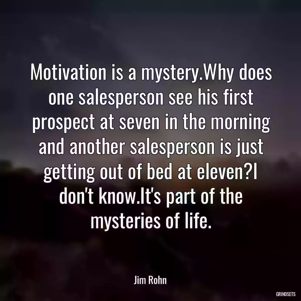 Motivation is a mystery.Why does one salesperson see his first prospect at seven in the morning and another salesperson is just getting out of bed at eleven?I don\'t know.It\'s part of the mysteries of life.