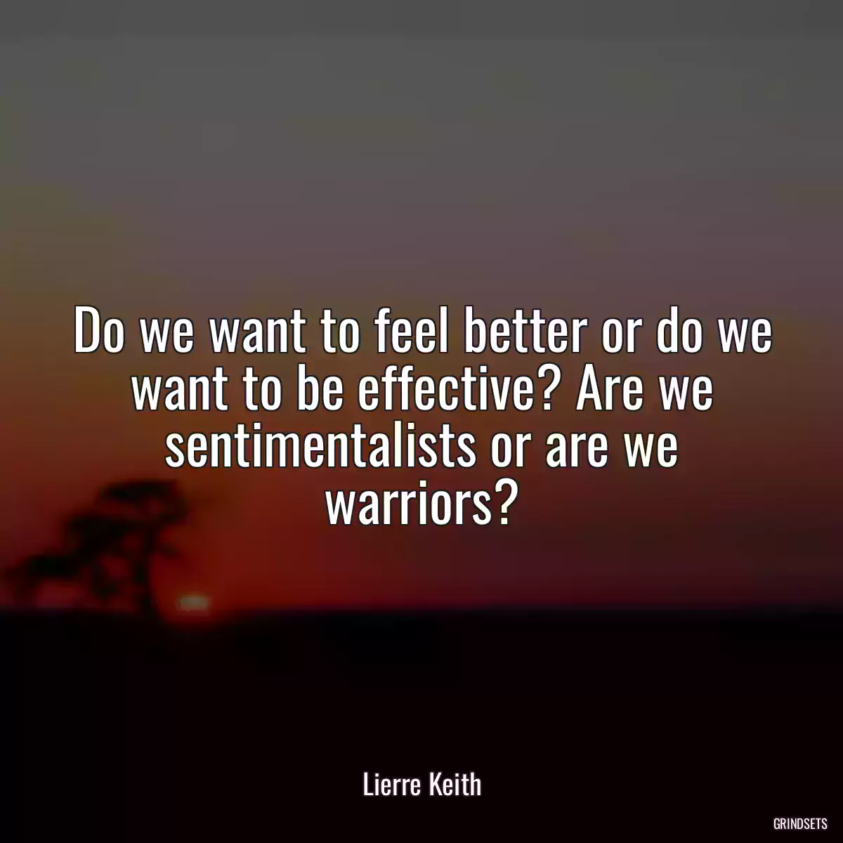 Do we want to feel better or do we want to be effective? Are we sentimentalists or are we warriors?